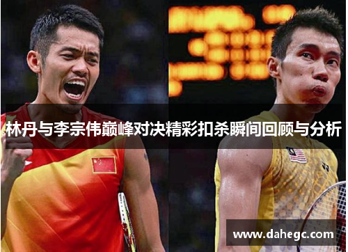 林丹与李宗伟巅峰对决精彩扣杀瞬间回顾与分析