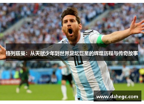 格列兹曼：从天赋少年到世界足坛巨星的辉煌历程与传奇故事